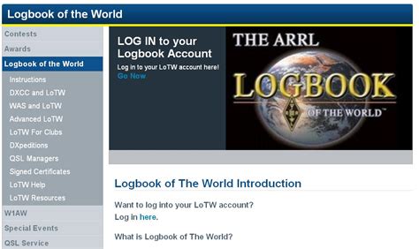 Logbook of the world login - Jul 24, 2019: ARRL's Logbook of the World Adds FT4 Mode for Digital Worked All States (WAS) Award Endorsements-- Continuing with the May 2019 implementation of the new MFSK Submode FT4, and the WSJT-X Development Group's July 15, 2019 General Availability (GA) release of WSJT-X 2.1.0, ARRL is updating LoTW and the WAS Awards program to ... 